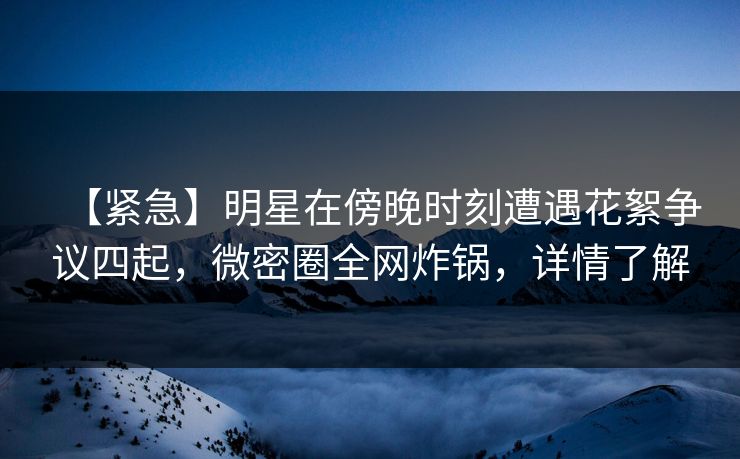【紧急】明星在傍晚时刻遭遇花絮争议四起，微密圈全网炸锅，详情了解