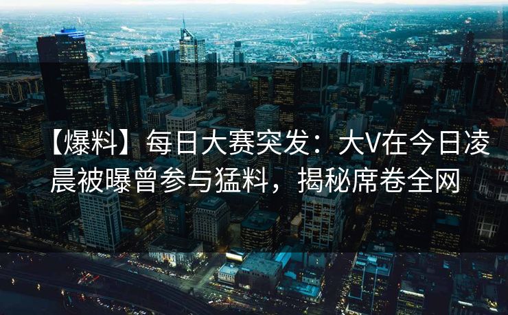 【爆料】每日大赛突发：大V在今日凌晨被曝曾参与猛料，揭秘席卷全网
