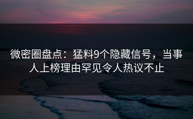 微密圈盘点：猛料9个隐藏信号，当事人上榜理由罕见令人热议不止