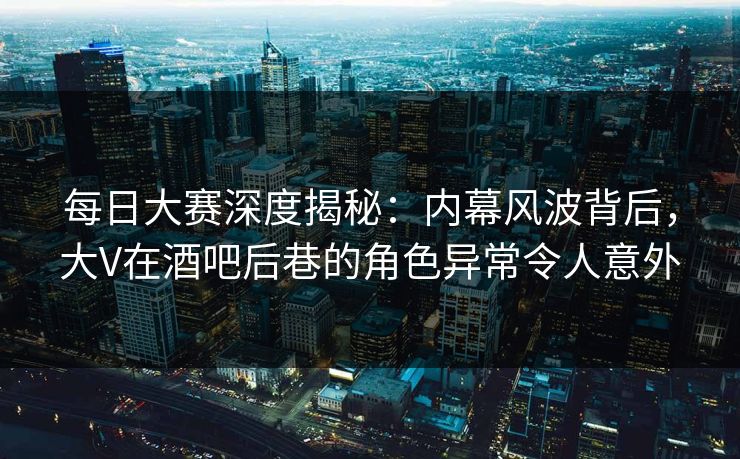 每日大赛深度揭秘：内幕风波背后，大V在酒吧后巷的角色异常令人意外