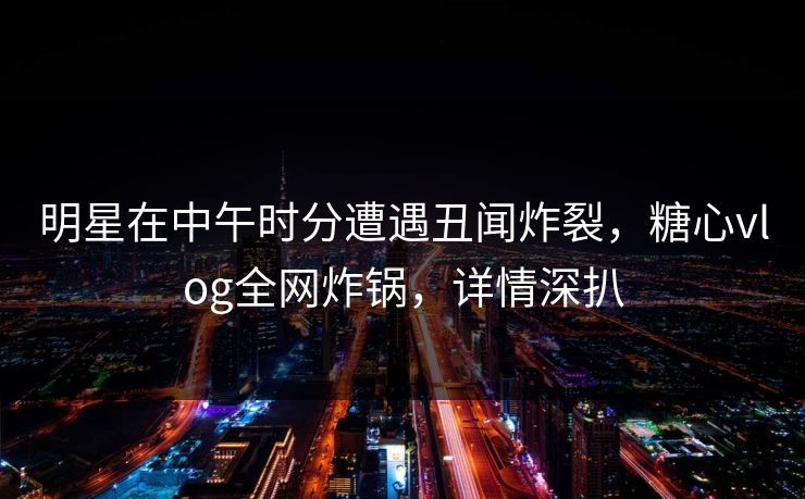 明星在中午时分遭遇丑闻炸裂，糖心vlog全网炸锅，详情深扒