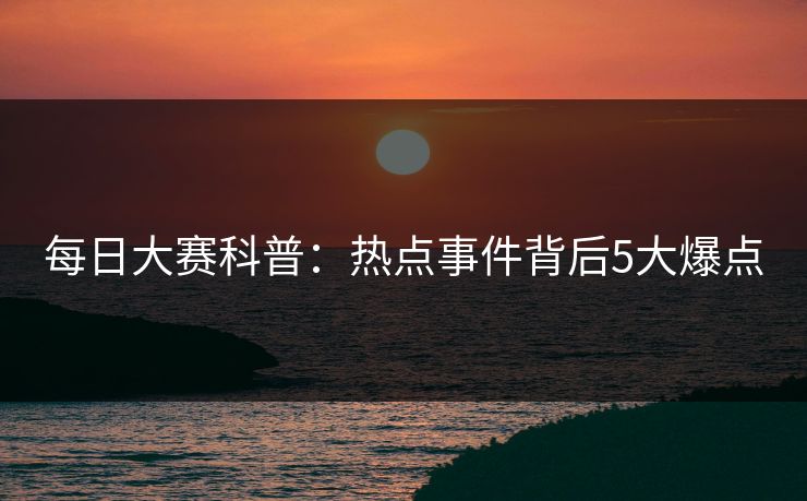 每日大赛科普：热点事件背后5大爆点