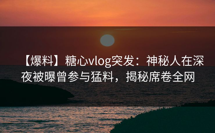 【爆料】糖心vlog突发：神秘人在深夜被曝曾参与猛料，揭秘席卷全网