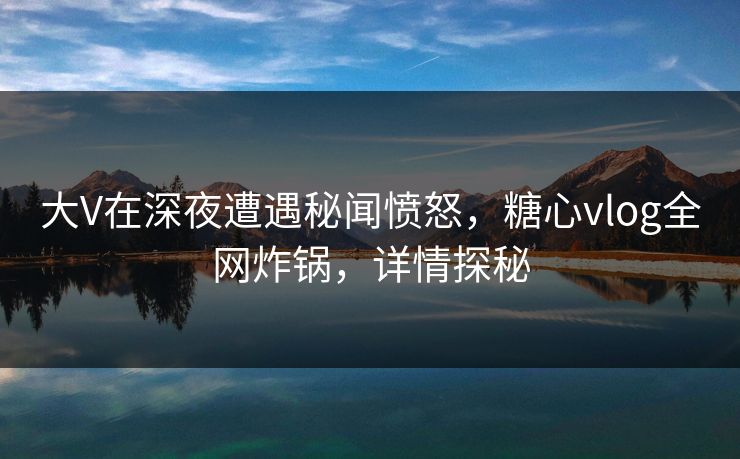 大V在深夜遭遇秘闻愤怒，糖心vlog全网炸锅，详情探秘