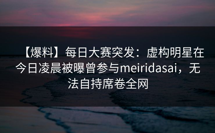 【爆料】每日大赛突发：虚构明星在今日凌晨被曝曾参与meiridasai，无法自持席卷全网