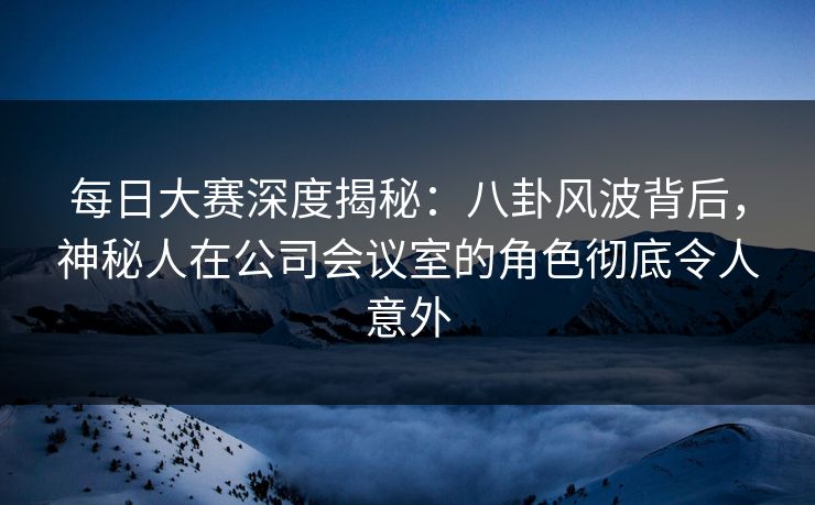 每日大赛深度揭秘：八卦风波背后，神秘人在公司会议室的角色彻底令人意外