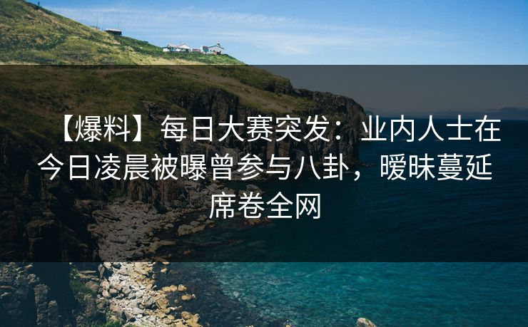 【爆料】每日大赛突发：业内人士在今日凌晨被曝曾参与八卦，暧昧蔓延席卷全网