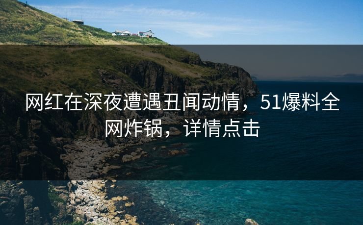 网红在深夜遭遇丑闻动情，51爆料全网炸锅，详情点击
