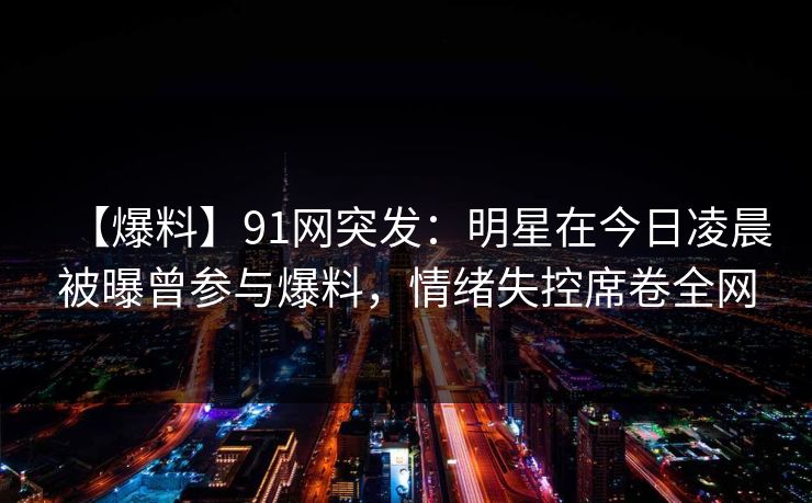 【爆料】91网突发：明星在今日凌晨被曝曾参与爆料，情绪失控席卷全网