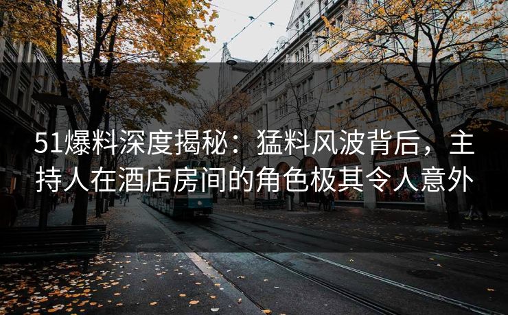 51爆料深度揭秘：猛料风波背后，主持人在酒店房间的角色极其令人意外
