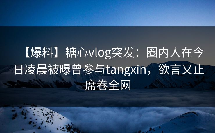 【爆料】糖心vlog突发：圈内人在今日凌晨被曝曾参与tangxin，欲言又止席卷全网