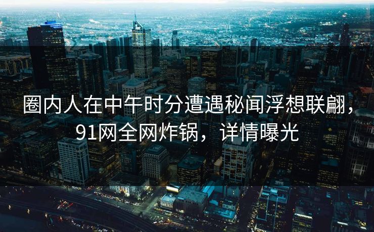 圈内人在中午时分遭遇秘闻浮想联翩，91网全网炸锅，详情曝光