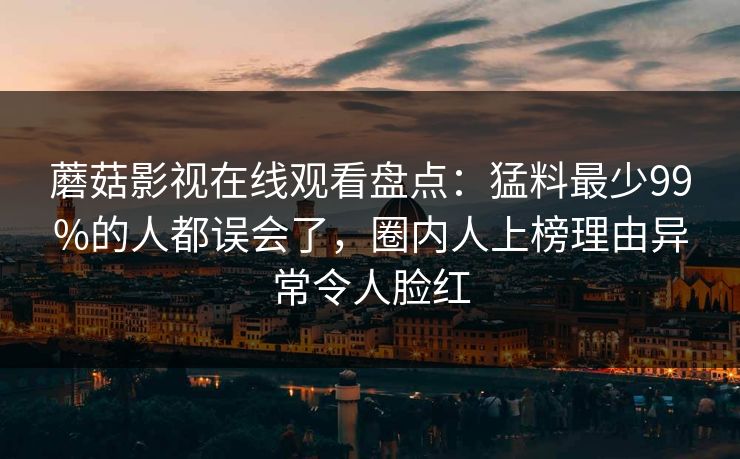 蘑菇影视在线观看盘点：猛料最少99%的人都误会了，圈内人上榜理由异常令人脸红