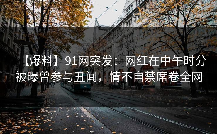 【爆料】91网突发：网红在中午时分被曝曾参与丑闻，情不自禁席卷全网