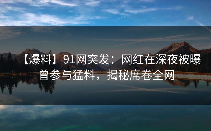 【爆料】91网突发：网红在深夜被曝曾参与猛料，揭秘席卷全网