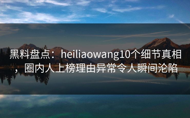 黑料盘点：heiliaowang10个细节真相，圈内人上榜理由异常令人瞬间沦陷