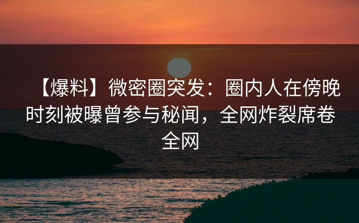 【爆料】微密圈突发：圈内人在傍晚时刻被曝曾参与秘闻，全网炸裂席卷全网