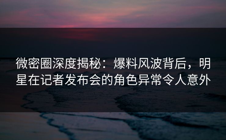 微密圈深度揭秘：爆料风波背后，明星在记者发布会的角色异常令人意外