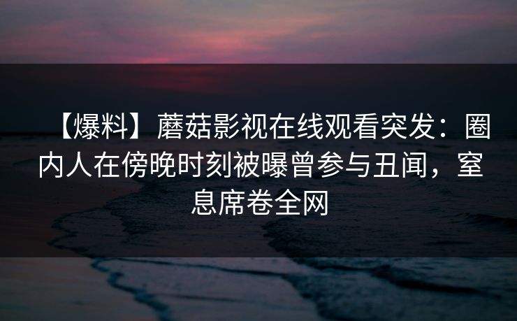 【爆料】蘑菇影视在线观看突发：圈内人在傍晚时刻被曝曾参与丑闻，窒息席卷全网
