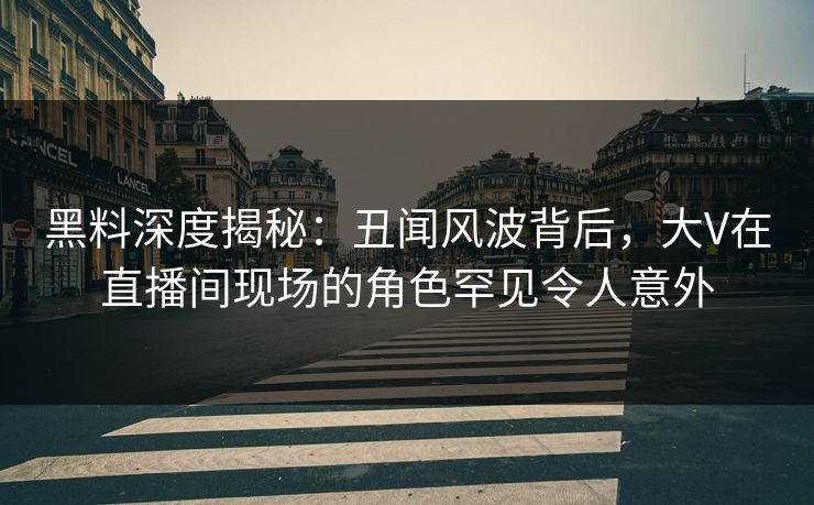 黑料深度揭秘：丑闻风波背后，大V在直播间现场的角色罕见令人意外