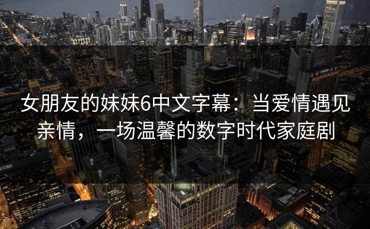 女朋友的妹妹6中文字幕：当爱情遇见亲情，一场温馨的数字时代家庭剧