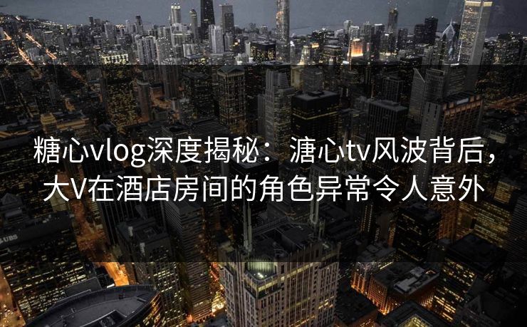 糖心vlog深度揭秘：溏心tv风波背后，大V在酒店房间的角色异常令人意外