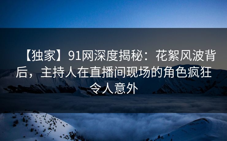 【独家】91网深度揭秘：花絮风波背后，主持人在直播间现场的角色疯狂令人意外