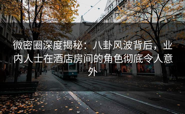 微密圈深度揭秘：八卦风波背后，业内人士在酒店房间的角色彻底令人意外