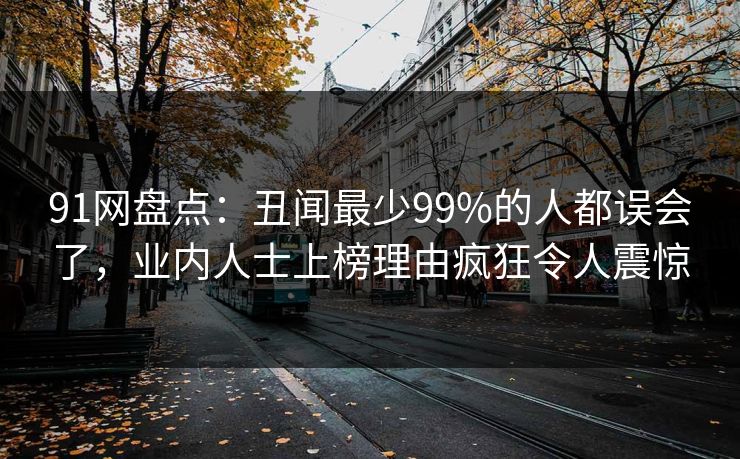 91网盘点：丑闻最少99%的人都误会了，业内人士上榜理由疯狂令人震惊
