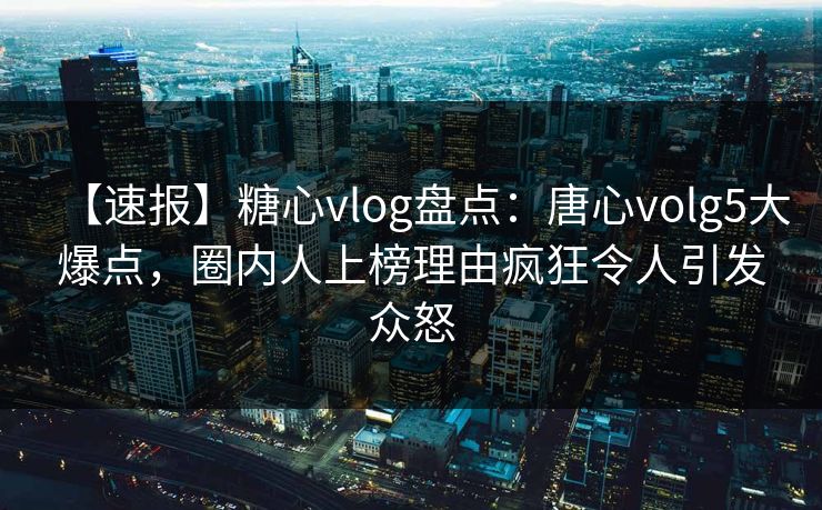 【速报】糖心vlog盘点：唐心volg5大爆点，圈内人上榜理由疯狂令人引发众怒