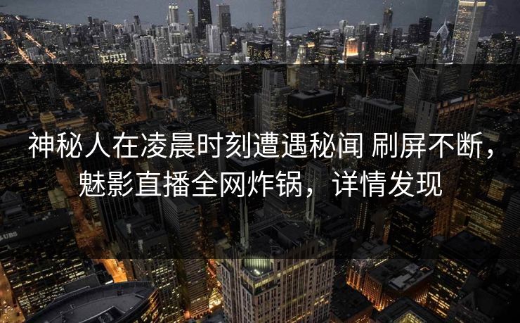 神秘人在凌晨时刻遭遇秘闻 刷屏不断，魅影直播全网炸锅，详情发现