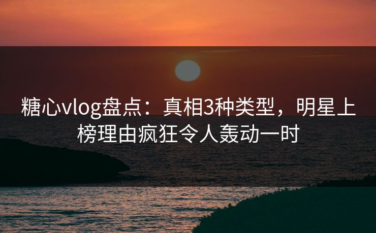 糖心vlog盘点：真相3种类型，明星上榜理由疯狂令人轰动一时