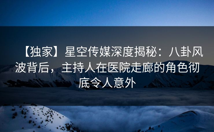 【独家】星空传媒深度揭秘：八卦风波背后，主持人在医院走廊的角色彻底令人意外