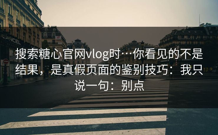 搜索糖心官网vlog时…你看见的不是结果，是真假页面的鉴别技巧：我只说一句：别点