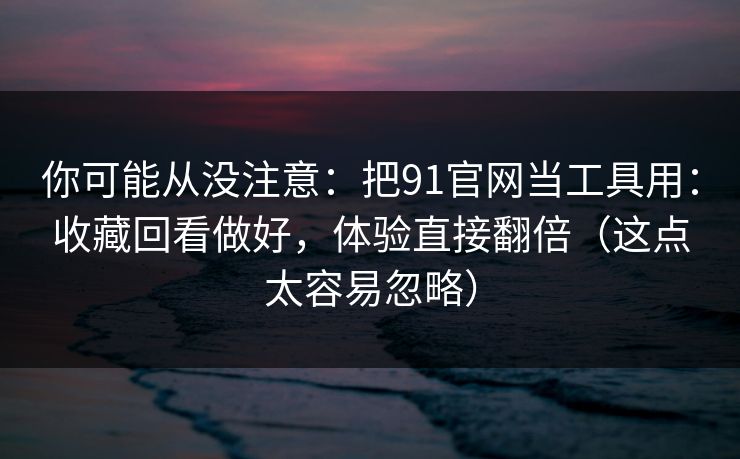 你可能从没注意：把91官网当工具用：收藏回看做好，体验直接翻倍（这点太容易忽略）