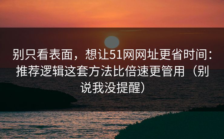 别只看表面，想让51网网址更省时间：推荐逻辑这套方法比倍速更管用（别说我没提醒）