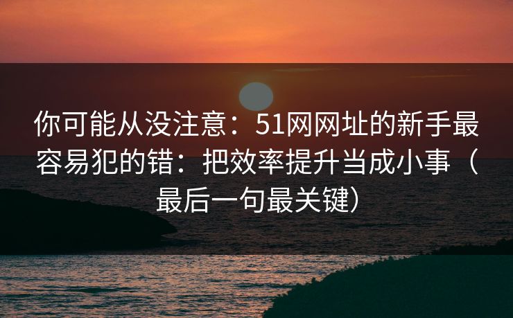 你可能从没注意:51网网址的新手最容易犯的错:把效率提升当成小事(最后一句最关键) 你可能从没注意:51网网址的新手最容易犯的错:把效率提升当成小事(最后一句最关键)