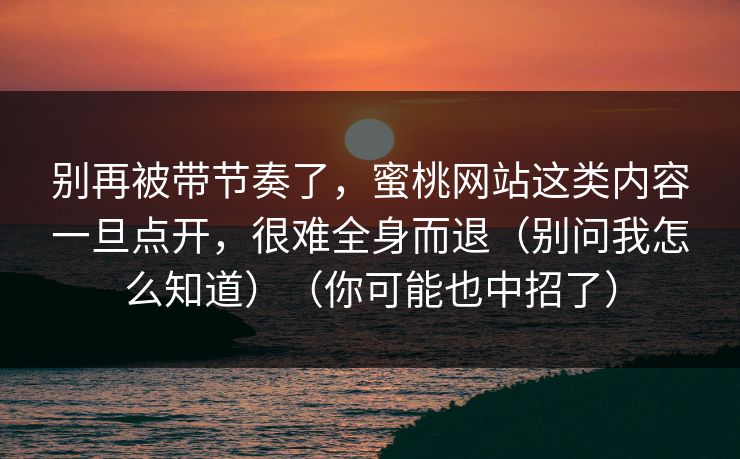 别再被带节奏了，蜜桃网站这类内容一旦点开，很难全身而退（别问我怎么知道）（你可能也中招了）