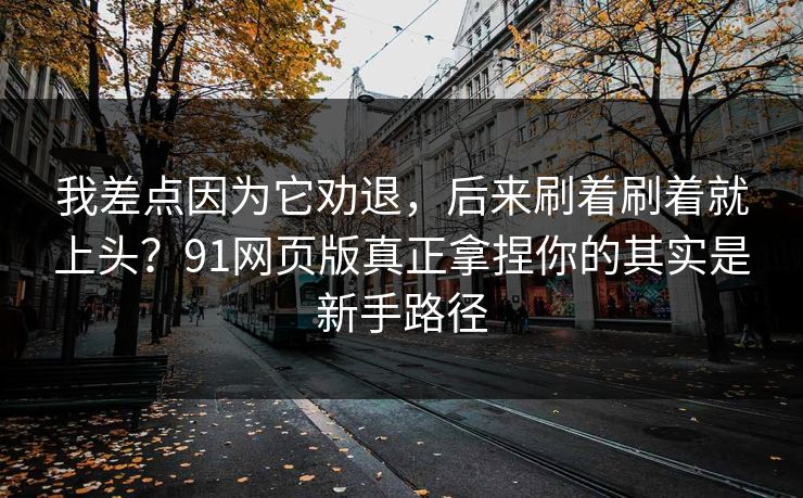 我差点因为它劝退，后来刷着刷着就上头？91网页版真正拿捏你的其实是新手路径
