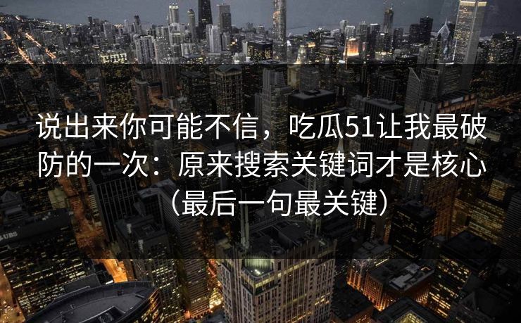 说出来你可能不信，吃瓜51让我最破防的一次：原来搜索关键词才是核心（最后一句最关键）