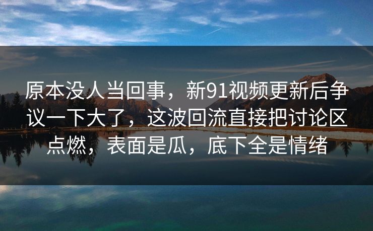 原本没人当回事，新91视频更新后争议一下大了，这波回流直接把讨论区点燃，表面是瓜，底下全是情绪